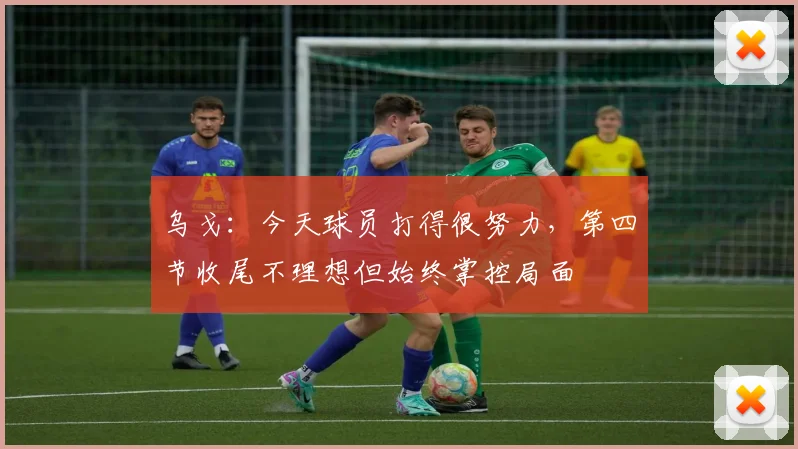 乌戈：今天球员打得很努力，第四节收尾不理想但始终掌控局面